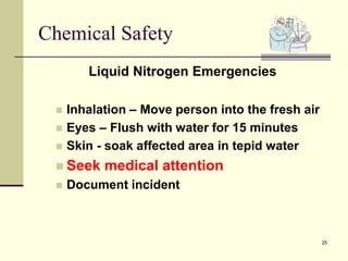 25
Chemical Safety
Liquid Nitrogen Emergencies
 Inhalation – Move person into the fresh air
 Eyes – Flush with water for 15 minutes
 Skin - soak affected area in tepid water
 Seek medical attention
 Document incident
 