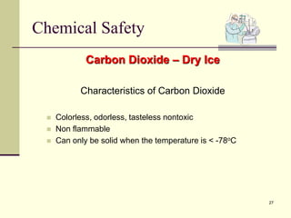 27
Chemical Safety
Carbon Dioxide – Dry Ice
Characteristics of Carbon Dioxide
 Colorless, odorless, tasteless nontoxic
 Non flammable
 Can only be solid when the temperature is < -78oC
 