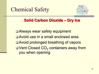 29
Chemical Safety
Solid Carbon Dioxide – Dry Ice
 Always wear safety equipment
 Avoid use in a small enclosed area
 Avoid prolonged breathing of vapors
 Vent Closed CO2 containers away from
you when opening
 