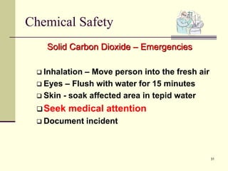 31
Chemical Safety
Solid Carbon Dioxide – Emergencies
 Inhalation – Move person into the fresh air
 Eyes – Flush with water for 15 minutes
 Skin - soak affected area in tepid water
Seek medical attention
 Document incident
 