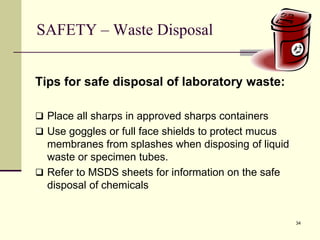 34
SAFETY – Waste Disposal
Tips for safe disposal of laboratory waste:
 Place all sharps in approved sharps containers
 Use goggles or full face shields to protect mucus
membranes from splashes when disposing of liquid
waste or specimen tubes.
 Refer to MSDS sheets for information on the safe
disposal of chemicals
 
