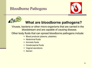 36
Bloodborne Pathogens
What are bloodborne pathogens?
Viruses, bacteria or other micro-organisms that are carried in the
bloodstream and are capable of causing disease.
Other body fluids that can spread bloodborne pathogens include:
 Blood products (plasma, platelets)
 Abdominal fluids
 Amniotic fluids
 Cerebrospinal fluids
 Vaginal secretions
 Semen
 