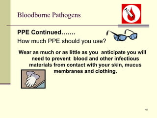 40
Bloodborne Pathogens
PPE Continued…….
How much PPE should you use?
Wear as much or as little as you anticipate you will
need to prevent blood and other infectious
materials from contact with your skin, mucus
membranes and clothing.
 