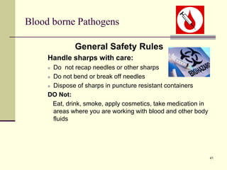 41
Blood borne Pathogens
General Safety Rules
Handle sharps with care:
 Do not recap needles or other sharps
 Do not bend or break off needles
 Dispose of sharps in puncture resistant containers
DO Not:
Eat, drink, smoke, apply cosmetics, take medication in
areas where you are working with blood and other body
fluids
 