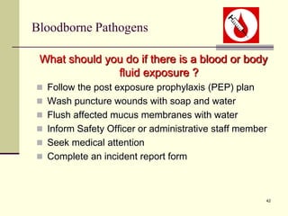 42
Bloodborne Pathogens
What should you do if there is a blood or body
fluid exposure ?
 Follow the post exposure prophylaxis (PEP) plan
 Wash puncture wounds with soap and water
 Flush affected mucus membranes with water
 Inform Safety Officer or administrative staff member
 Seek medical attention
 Complete an incident report form
 