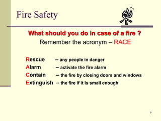 9
Fire Safety
What should you do in case of a fire ?
Remember the acronym – RACE
Rescue – any people in danger
Alarm – activate the fire alarm
Contain – the fire by closing doors and windows
Extinguish – the fire if it is small enough
 