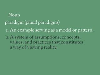 Noun 
paradigm (plural!paradigms) 
1. An example serving as a model or pattern. 
2.A system of assumptions, concepts, 
values, and practices that constitutes 
a way of viewing reality. 
 