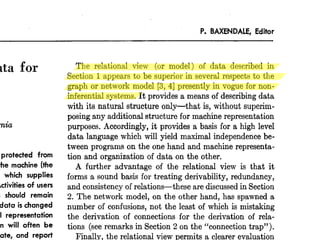 P. BAXENDALE, Editor 
Data for 
California 
protected from 
the machine (the 
which supplies 
Activities of users 
should remain 
data is changed 
representation 
will often be 
update, and report 
stored information. 
The relational view (or model) of data described in 
Section 1 appears to be superior in several respects to the 
graph or network model [3,4] presently in vogue for non-inferential 
systems. It provides a means of describing data 
with its natural structure only-that is, without superim-posing 
any additional structure for machine representation 
purposes. Accordingly, it provides a basis for a high level 
data language which will yield maximal independence be-tween 
programs on the one hand and machine representa-tion 
and organization of data on the other. 
A further advantage of the relational view is that it 
forms a sound basis for treating derivability, redundancy, 
and consistency of relations-these are discussed in Section 
2. The network model, on the other hand, has spawned a 
number of confusions, not the least of which is mistaking 
the derivation of connections for the derivation of rela-tions 
(see remarks in Section 2 on the “connection trap”). 
Finally, the relational view permits a clearer evaluation 
of the scope and logical limitations of present formatted 
 