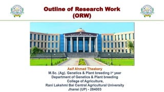Outline of Research Work
(ORW)
Asif Ahmad Theakery
M.Sc. (Ag). Genetics & Plant breeding Ist year
Department of Genetics & Plant breeding
College of Agriculture,
Rani Lakshmi Bai Central Agricultural University
Jhansi (UP) - 284003
 