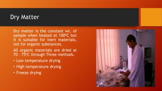 Dry Matter
Dry matter is the constant wt. of
sample when heated at 100oC but
it is suitable for inert materials,
not for organic substances.
All organic materials are dried at
70 – 75oC through Three methods.
• Low temperature drying
• High temperature drying
• Freeze drying

 