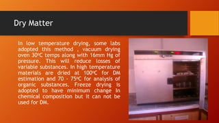 Dry Matter
In low temperature drying, some labs
adopted this method , vacuum drying
oven 30oC temps along with 16mm Hg of
pressure. This will reduce losses of
variable substances. In high temperature
materials are dried at 100oC for DM
estimation and 70 - 75oC for analysis of
organic substances. Freeze drying is
adopted to have minimum change In
chemical composition but it can not be
used for DM.

 