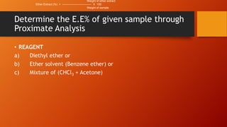 Weight of ether extract
Ether Extract (%) = ------------------------------- X 100
Weight of sample

Determine the E.E% of given sample through
Proximate Analysis
• REAGENT
a)
Diethyl ether or
b)
Ether solvent (Benzene ether) or
c)
Mixture of (CHCl3 + Acetone)

 