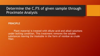 Determine the C.F% of given sample through
Proximate Analysis
PRINCIPLE
Plant material is treated with dilute acid and alkali solutions
under boiling condition. This treatment removes the soluble
substances leaving the insoluble in the form of residue as crude
fiber.

 
