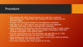Procedure
• The residue left after the extraction of crude fat is used for
determination of crude fiber (see method of ether extraction on
previous page).
• Transfer the extracted residue to the digestion container.
• Add 200 mL of 1.25% sulfuric acid solution into the digestion
container and heat it after covering with condenser.
• After boiling for 30 minutes cool the mixture and filter it with a linen
cloth in a filtration flask. Use vacuum pump if necessary. Wash the
residues thoroughly with boiling water.
• Put the residue back into the container and add 200 ml of 1.25%
sodium hydroxide solution and boil it for 30 minutes.
• After boiling cool the mixture and filter it with linen cloth as before.
Wash the sample with boiling water.
• Give final washing with ethyl alcohol (5-10 mL).

 