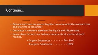 Continue…

• Balance and oven are placed together so as to avoid the moisture loss
and less time is consumed.
• Dessicator is moisture absorbent having Ca and Silicate salts.
• Never place furnace near balance because its air current disturb
reading.
• Organic Substances - - - - - - - - 70 - 80oC
• Inorganic Substances - - - - - - - - - 100oC

 