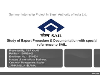 Study of Export Procedure & Documentation with special
referrence to SAIL.
Presented By: ASIF KHAN
Roll No.- 12-MIB-006
Enrollment No.- 12-10534
Masters of International Business.
Centre for Management Studies,
JAMIA MILLIA ISLAMIA
Summer Internship Project In Steel Authority of India Ltd.
 