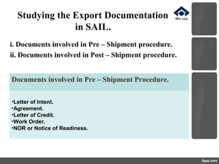 Studying the Export Documentation
in SAIL.
i. Documents involved in Pre – Shipment procedure.
ii. Documents involved in Post – Shipment procedure.
Documents involved in Pre – Shipment Procedure.
•Letter of Intent.
•Agreement.
•Letter of Credit.
•Work Order.
•NOR or Notice of Readiness.
 
