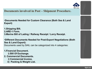 Documents involved in Post – Shipment Procedure.
•Documents Needed for Custom Clearance (Both Sea & Land
Export)
1.Shipping Bill.
2.ARE-1 Form.
3.Marine Bill of Lading / Railway Receipt / Lorry Receipt.
•Different Documents Needed for Post-Export Negotiations (Both
Sea & Land Export):
Documents used by SAIL can be categorized into 4 categories:
1.Financial Document.
i) Bill Of Exchange.
2. Commercial Documents.
i) Commercial Invoice.
ii) Packing & Weight List.
 