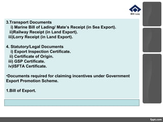 3.Transport Documents
i) Marine Bill of Lading/ Mate’s Receipt (in Sea Export).
ii)Railway Receipt (in Land Export).
iii)Lorry Receipt (in Land Export).
4. Statutory/Legal Documents
i) Export Inspection Certificate.
ii) Certificate of Origin.
iii) GSP Certificate.
iv)ISFTA Certificate.
•Documents required for claiming incentives under Government
Export Promotion Scheme.
1.Bill of Export.
 