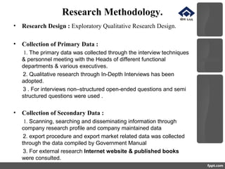 Research Methodology.
• Research Design : Exploratory Qualitative Research Design.
• Collection of Primary Data :
1. The primary data was collected through the interview techniques
& personnel meeting with the Heads of different functional
departments & various executives.
2. Qualitative research through In-Depth Interviews has been
adopted.
3 . For interviews non–structured open-ended questions and semi
structured questions were used .
• Collection of Secondary Data :
1. Scanning, searching and disseminating information through
company research profile and company maintained data
2. export procedure and export market related data was collected
through the data compiled by Government Manual
3. For external research Internet website & published books
were consulted.
 
