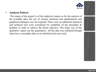 • Analysis Pattern
The nature of the project is of the subjective nature so for the analysis of
the available data, the use of various statistical and mathematical and
graphical techniques was not required. There were no additional statistical
and technical tool were considered for suitability of the procedure &
problem in order to achieve the desire objective. The study was of the
qualitative aspect not the quantitative. All the data was collected through
interviews a secondary data so no statistical tool were used.
 