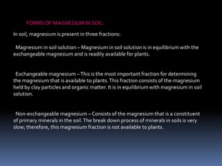 FORMSOF MAGNESIUM IN SOIL:
In soil, magnesium is present in three fractions:
Magnesium in soil solution – Magnesium in soil solution is in equilibrium with the
exchangeable magnesium and is readily available for plants.
Exchangeable magnesium –This is the most important fraction for determining
the magnesium that is available to plants.This fraction consists of the magnesium
held by clay particles and organic matter. It is in equilibrium with magnesium in soil
solution.
Non-exchangeable magnesium – Consists of the magnesium that is a constituent
of primary minerals in the soil.The break down process of minerals in soils is very
slow; therefore, this magnesium fraction is not available to plants.
 