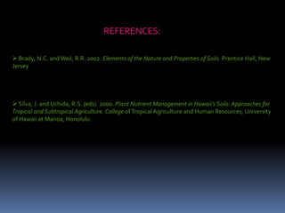 REFERENCES:
 Brady, N.C. and Weil, R.R. 2002. Elements of the Nature and Properties of Soils. Prentice Hall, New
Jersey
 Silva, J. and Uchida, R.S. (eds). 2000. Plant Nutrient Management in Hawaii’s Soils: Approaches for
Tropical and Subtropical Agriculture. College ofTropical Agriculture and Human Resources, University
of Hawaii at Manoa, Honolulu.
 