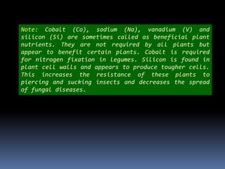 Note: Cobalt (Co), sodium (Na), vanadium (V) and
silicon (Si) are sometimes called as beneficial plant
nutrients. They are not required by all plants but
appear to benefit certain plants. Cobalt is required
for nitrogen fixation in legumes. Silicon is found in
plant cell walls and appears to produce tougher cells.
This increases the resistance of these plants to
piercing and sucking insects and decreases the spread
of fungal diseases.
 