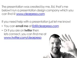 The presentation was created by me, Ed, that’s me below! I run a presentation design company which you can find @ www.clearpreso.com 
If you need help with a presentation just let me know! 
•You can email me at Ed@clearpreso.com 
•Or if you are on twitter then lets connect, you can find me at www.twitter.com/clearpreso  