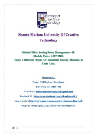 1 | P a g e
Shanto-Mariam University Of Creative
Technology
Module Title : Sewing Room Management – II.
Module Code : AMT 3208.
Topic : Different Types Of Industrial Sewing Machine &
Their Uses.
Presented by:
Name: Asif Rayhan Chowdhury
University ID: 191051022
G-mail Id : asifrayhanchowdhuryasif@gmail.com
Facebook Id : https://www.facebook.com/asifrayhan.asif.1/
Instagram Id : https://www.instagram.com/asifrayhanchowdhuryasif/
Skype Id : https://join.skype.com/invite/xt86vkQ10YsL
 