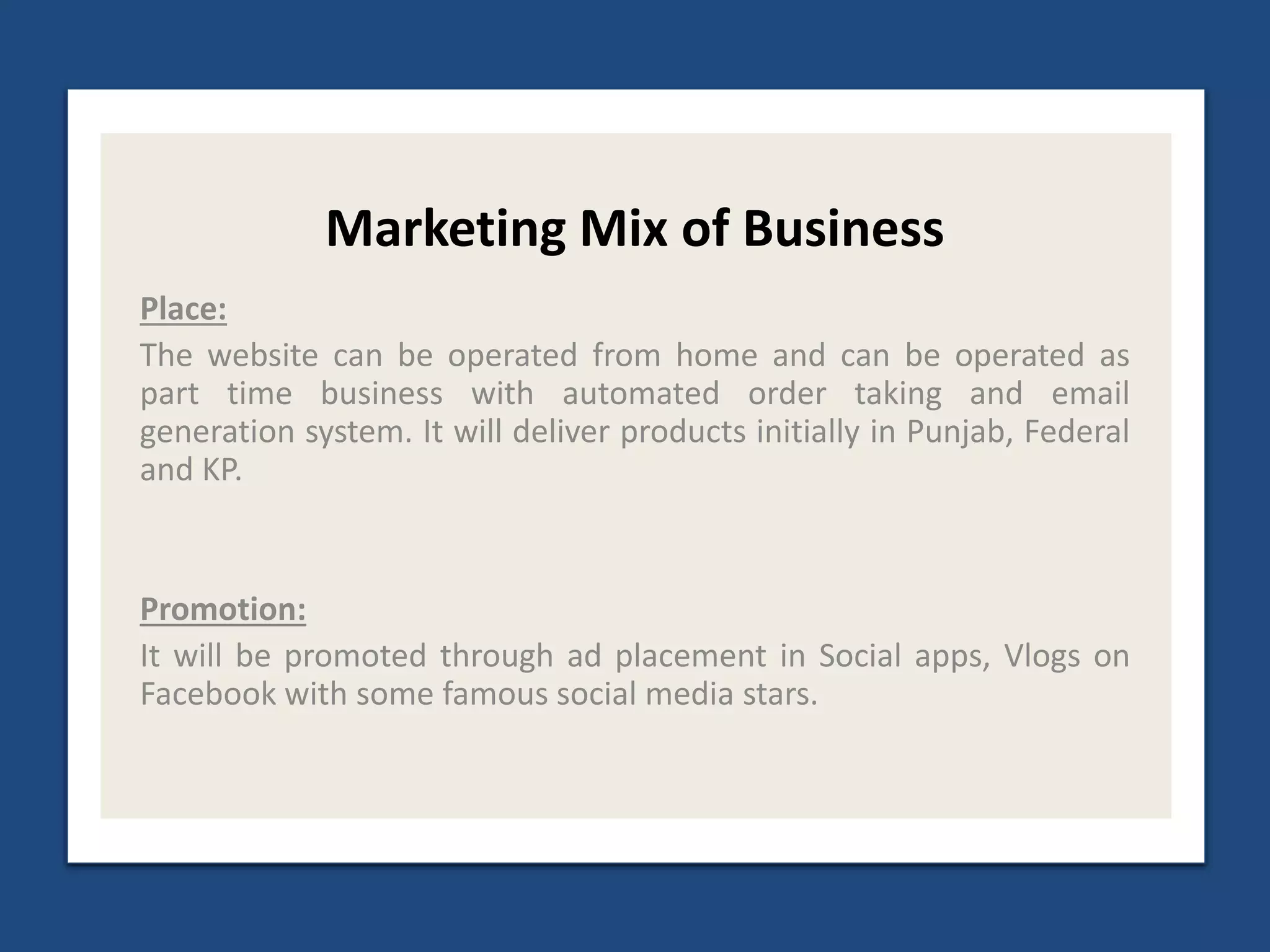 Marketing Mix of Business
Place:
The website can be operated from home and can be operated as
part time business with automated order taking and email
generation system. It will deliver products initially in Punjab, Federal
and KP.
Promotion:
It will be promoted through ad placement in Social apps, Vlogs on
Facebook with some famous social media stars.
 
