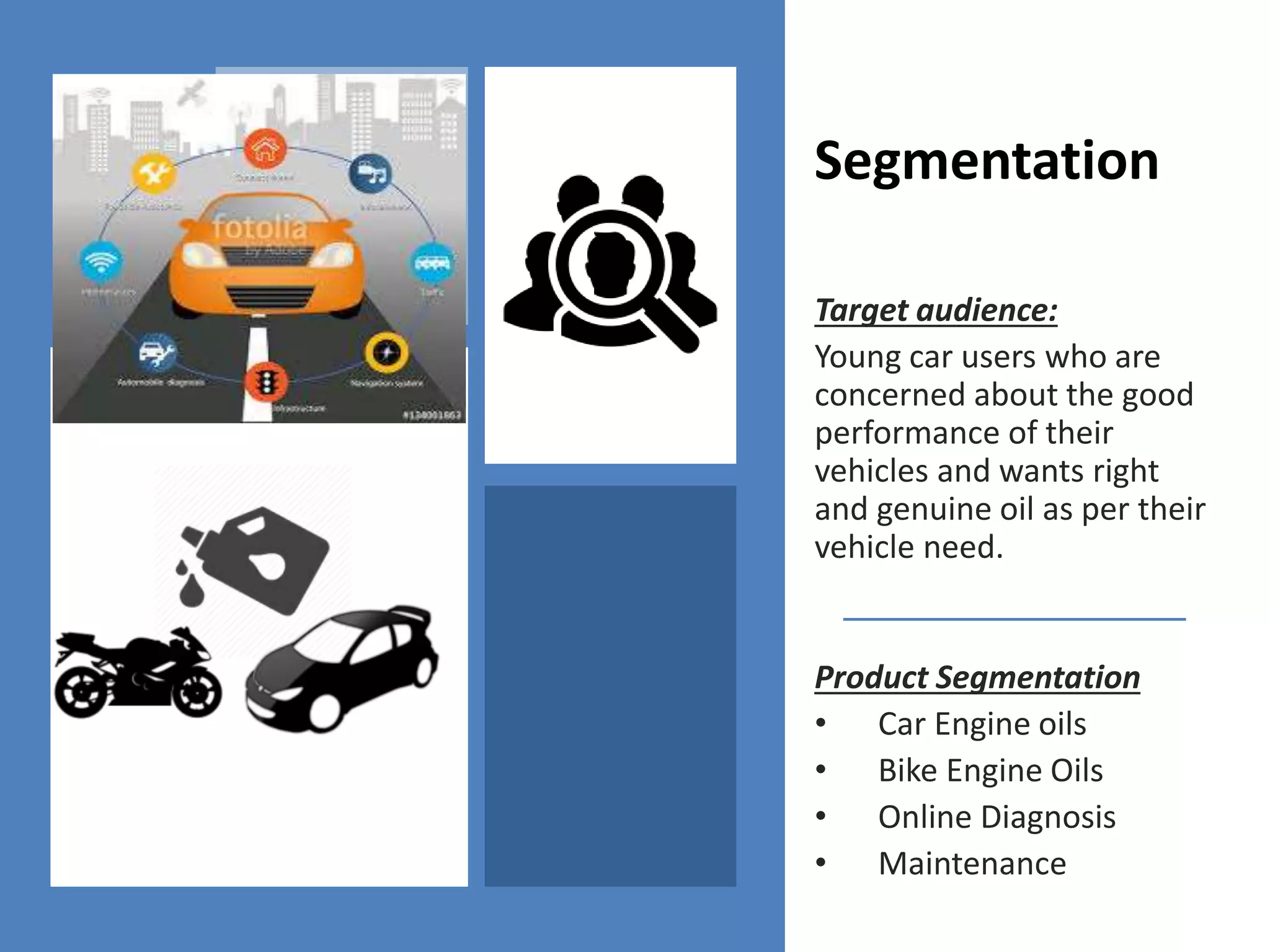 Segmentation
Target audience:
Young car users who are
concerned about the good
performance of their
vehicles and wants right
and genuine oil as per their
vehicle need.
Product Segmentation
• Car Engine oils
• Bike Engine Oils
• Online Diagnosis
• Maintenance
 