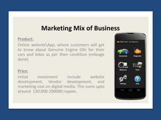Marketing Mix of Business
Product:
Online websiteApp, where customers will get
to know about Genuine Engine Oils for their
cars and bikes as per their condition (mileage
done)
Price:
Initial investment include website
development, Vendor development, and
marketing cost on digital media. This sums upto
around 130,000-200000 rupees.
 
