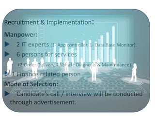 Recruitment & Implementation:
Manpower:
 2 IT experts (1- App controller, 1- Data Base Monitor).
 6 persons for services
(2-Order Delivery,4-Vehicle Diagnosis & Maintenance)
 1 Finance related person
Mode of Selection:
 Candidate’s call / interview will be conducted
through advertisement.
 