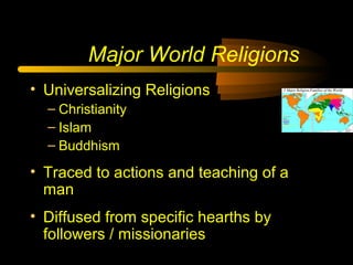 Major World Religions
• Universalizing Religions
– Christianity
– Islam
– Buddhism
• Traced to actions and teaching of a
man
• Diffused from specific hearths by
followers / missionaries
 