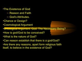 •The Existence of God
– Reason and Faith
– God’s Attributes.
•Chance or Design?
•Cosmological Argument
•Ontological Argument. God: The Necessary Being?
•How is god/God to be conceived?
•What is the nature of God?
•Can reason establish that there is a god/God?
•Are there any reasons, apart form religious faith
itself, to believe in the existence of God?
 