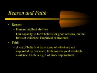 Reason and Faith
• Reason:
– Human intellect abilities
– Our capacity to form beliefs for good reasons, on the
basis of evidence: Empirical or Rational.
• Faith:
– A set of beliefs at least some of which are not
supported by evidence; faith goes beyond available
evidence. Faith is a gift of God- supernatural.
 