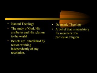 • Natural Theology
• The study of God, His
attributes and His relation
to the world.
• Beliefs are established by
reason working
independently of any
revelation.
• Dogmatic Theology
• A belief that is mandatory
for members of a
particular religion
 