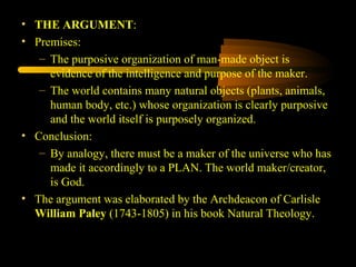 • THE ARGUMENT:
• Premises:
– The purposive organization of man-made object is
evidence of the intelligence and purpose of the maker.
– The world contains many natural objects (plants, animals,
human body, etc.) whose organization is clearly purposive
and the world itself is purposely organized.
• Conclusion:
– By analogy, there must be a maker of the universe who has
made it accordingly to a PLAN. The world maker/creator,
is God.
• The argument was elaborated by the Archdeacon of Carlisle
William Paley (1743-1805) in his book Natural Theology.
 