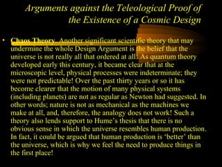 Arguments against the Teleological Proof of
the Existence of a Cosmic Design
• Chaos Theory. Another significant scientific theory that may
undermine the whole Design Argument is the belief that the
universe is not really all that ordered at all! As quantum theory
developed early this century, it became clear that at the
microscopic level, physical processes were indeterminate; they
were not predictable! Over the past thirty years or so it has
become clearer that the motion of many physical systems
(including planets) are not as regular as Newton had suggested. In
other words; nature is not as mechanical as the machines we
make at all, and, therefore, the analogy does not work! Such a
theory also lends support to Hume’s thesis that there is no
obvious sense in which the universe resembles human production.
In fact, it could be argued that human production is ‘better’ than
the universe, which is why we feel the need to produce things in
the first place!
 