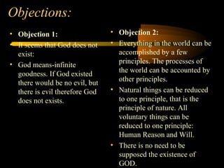 Objections:
• Objection 1:
• It seems that God does not
exist:
• God means-infinite
goodness. If God existed
there would be no evil, but
there is evil therefore God
does not exists.
• Objection 2:
• Everything in the world can be
accomplished by a few
principles. The processes of
the world can be accounted by
other principles.
• Natural things can be reduced
to one principle, that is the
principle of nature. All
voluntary things can be
reduced to one principle:
Human Reason and Will.
• There is no need to be
supposed the existence of
GOD.
 