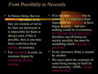 From Possibility to Necessity
• In Nature things that are
possible are either, to be -
they are created, or not to
be, they are destroyed; it
is impossible for them to
always exist, if this is
possible, then at one time
there could have been
nothing in existence.
• For something to exist, its
existence begins by
something already
existing.
• If at one time Nothing was in
existence, it would have been
impossible for anything to have
begun to exist… and now
nothing would be in existence,
but there are things that exist,
therefore, not all being are
merely possible, but must be
something which existence is
necessary.
• Every necessary thing is caused
by another.
• We must admit the existence of
some being having of itself its
own necessity - GOD, causing
others to exist.
 