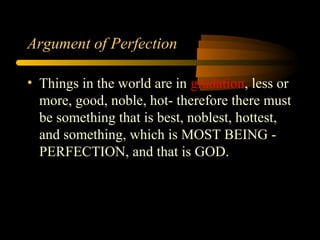 Argument of Perfection
• Things in the world are in gradation, less or
more, good, noble, hot- therefore there must
be something that is best, noblest, hottest,
and something, which is MOST BEING -
PERFECTION, and that is GOD.
 