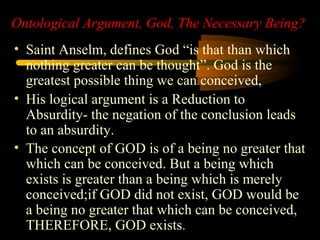 Ontological Argument, God, The Necessary Being?
• Saint Anselm, defines God “is that than which
nothing greater can be thought”. God is the
greatest possible thing we can conceived,
• His logical argument is a Reduction to
Absurdity- the negation of the conclusion leads
to an absurdity.
• The concept of GOD is of a being no greater that
which can be conceived. But a being which
exists is greater than a being which is merely
conceived;if GOD did not exist, GOD would be
a being no greater that which can be conceived,
THEREFORE, GOD exists.
 