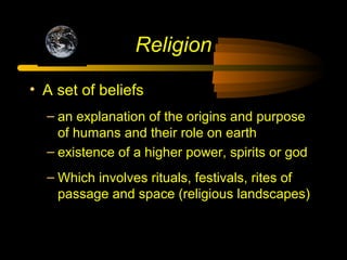 Religion
• A set of beliefs
– an explanation of the origins and purpose
of humans and their role on earth
– existence of a higher power, spirits or god
– Which involves rituals, festivals, rites of
passage and space (religious landscapes)
 