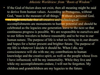 Atheistic Worldview: from “Roots of Wisdom”
• If the God of theism does not exist, then all meaning might be said
to derive from human values. According to Protagoras, without
God, “man is the measure of all things.” Without a personal God,
we might conclude that all creative and technological
accomplishments are monuments to human potential and should be
celebrated as the legacies one generation leave to the next so that
continuous progress is possible. We are responsible to ourselves and
to our fellow travelers to behave reasonably and to be true to our
human nature. The purpose of life is what we bring to it; our dreams
and hopes for a better present and brighter future. The purpose of
my life is whatever I decide it should be. When I die, my
consciousness will die with me; my contributions to human
knowledge and the creative spirit, as well as the people whose lives
I have influenced, will be my immortality. While they live and
while my accomplishments endure, I will not be forgotten. My
children and grandchildren are my legacies to the future.
 