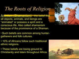 The Roots of Religion
Animism (Shamanism) - the belief that
all objects, animals, and beings are
“animated” or possess a spirit and a
conscious life. Also called shamanism
because of the prominence of a Shaman.
• Such beliefs are common among hunter-
gatherers and folk cultures.
• 10% of Africans follow such traditional
ethnic religions.
• These beliefs are losing ground to
Christianity and Islam throughout Africa.
Nigerian Shaman
 