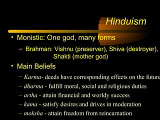 Hinduism
• Monistic: One god, many forms
– Brahman: Vishnu (preserver), Shiva (destroyer),
Shakti (mother god)
• Main Beliefs
– Karma- deeds have corresponding effects on the future
– dharma - fulfill moral, social and religious duties
– artha - attain financial and worldy success
– kama - satisfy desires and drives in moderation
– moksha - attain freedom from reincarnation
 