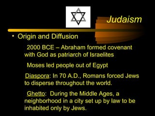 Judaism
• Origin and Diffusion
2000 BCE – Abraham formed covenant
with God as patriarch of Israelites
Moses led people out of Egypt
Diaspora: In 70 A.D., Romans forced Jews
to disperse throughout the world.
Ghetto: During the Middle Ages, a
neighborhood in a city set up by law to be
inhabited only by Jews.
 