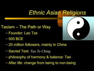 Ethnic Asian Religions
Taoism – The Path or Way
– Founder: Lao Tze
– 500 BCE
– 20 million followers, mainly in China
– Sacred Text: Tao Te Ching
– philosophy of harmony & balance: Tao
– After life: change from being to non-being
 